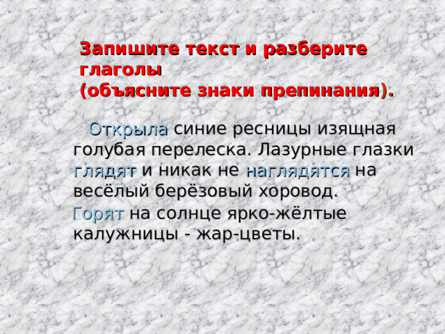 Запишите текст и разберите глаголы  (объясните знаки препинания ).  Открыла синие ресницы изящная голубая перелеска. Лазурные глазки глядят и никак не наглядятся на весёлый берёзовый хоровод.  Горят на солнце ярко-жёлтые калужницы - жар-цветы. 