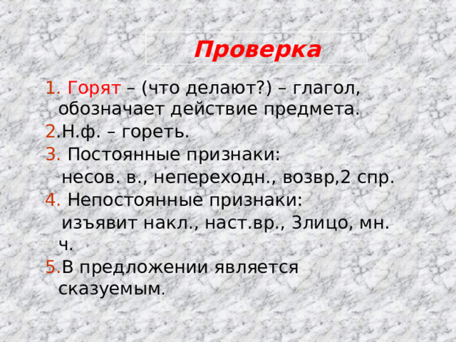 Проверка 1. Горят – (что делают?) – глагол, обозначает действие предмета. 2 .Н.ф. – гореть. 3. Постоянные признаки:  несов. в., непереходн., возвр,2 спр. 4. Непостоянные признаки:  изъявит накл., наст.вр., 3лицо, мн. ч. 5. В предложении является сказуемым . 