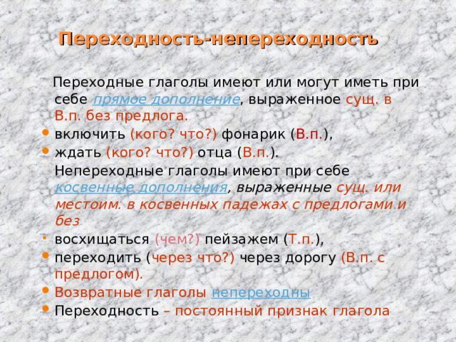 Переходность-непереходность  Переходные глаголы имеют или могут иметь при себе прямое дополнение , выраженное сущ.  в В.п. без предлога.  включить (кого? что?) фонарик ( В.п. ), ждать (кого? что?) отца ( В.п. ).  Непереходные глаголы имеют при себе косвенные дополнения , выраженные сущ. или местоим. в косвенных падежах с предлогами и без  восхищаться (чем?) пейзажем ( Т.п. ), переходить ( через что?) через  дорогу (В.п. с предлогом). Возвратные глаголы непереходны Переходность – постоянный признак глагола 