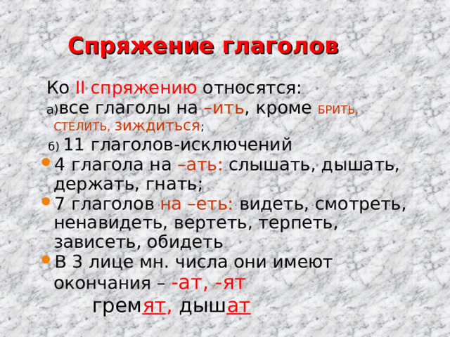  Спряжение глаголов  Ко II спряжению относятся:  а) все глаголы на –ить , кроме БРИТЬ, СТЕЛИТЬ, зиждиться ;  б) 11 глаголов-исключений 4 глагола на –ать: слышать, дышать, держать, гнать; 7 глаголов на –еть: видеть,  смотреть, ненавидеть, вертеть, терпеть, зависеть, обидеть В 3 лице мн. числа они имеют окончания – -ат, -ят  грем ят , дыш ат 