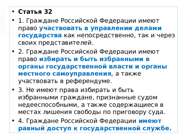 Статья 32 1. Граждане Российской Федерации имеют право участвовать в управлении делами государства как непосредственно, так и через своих представителей. 2. Граждане Российской Федерации имеют право избирать и быть избранными в органы государственной власти и органы местного самоуправления , а также участвовать в референдуме. 3. Не имеют права избирать и быть избранными граждане, признанные судом недееспособными, а также содержащиеся в местах лишения свободы по приговору суда. 4. Граждане Российской Федерации имеют равный доступ к государственной службе.  