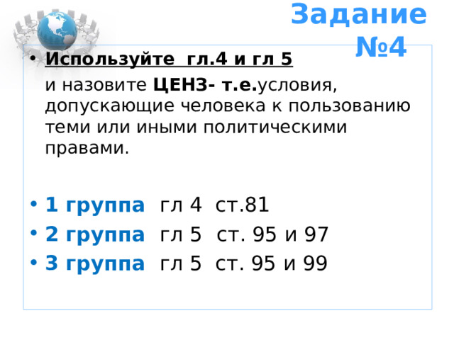 Задание №4 Используйте гл.4 и гл 5  и назовите ЦЕНЗ- т.е. условия, допускающие человека к пользованию теми или иными политическими правами. 1 группа гл 4 ст.81 2 группа гл 5  ст. 95 и 97 3 группа гл 5 ст. 95 и 99 