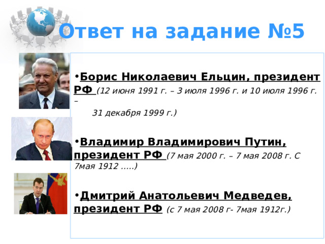 Ответ на задание №5 Борис Николаевич Ельцин, президент РФ (12 июня 1991 г. – 3 июля 1996 г. и 10 июля 1996 г. –  31 декабря 1999 г.) Владимир Владимирович Путин, президент РФ (7 мая 2000 г. – 7 мая 2008 г. С 7мая 1912 …..)  Дмитрий Анатольевич Медведев, президент РФ  (с 7 мая 2008 г- 7мая 1912г.)  