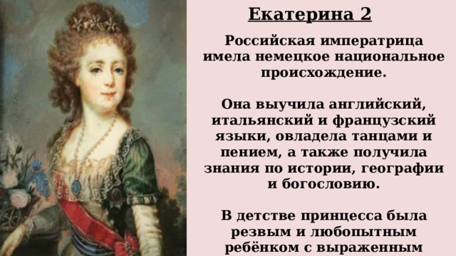 Екатерина 2  Российская императрица имела немецкое национальное происхождение.  Она выучила английский, итальянский и французский языки, овладела танцами и пением, а также получила знания по истории, географии и богословию.  В детстве принцесса была резвым и любопытным ребёнком с выраженным мальчишеским характером. 