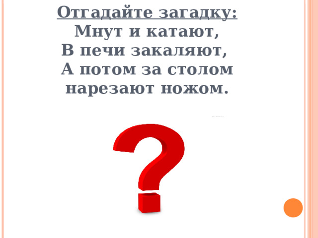 Отгадайте загадку:  Мнут и катают,  В печи закаляют,  А потом за столом нарезают ножом. 