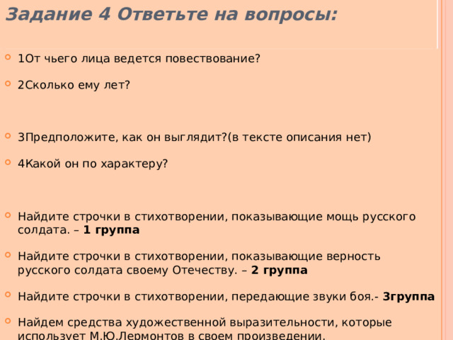 Задание 4 Ответьте на вопросы: 1От чьего лица ведется повествование? 2Сколько ему лет? 3Предположите, как он выглядит?(в тексте описания нет) 4Какой он по характеру? Найдите строчки в стихотворении, показывающие мощь русского солдата. – 1 группа Найдите строчки в стихотворении, показывающие верность русского солдата своему Отечеству. – 2 группа Найдите строчки в стихотворении, передающие звуки боя.- 3группа Найдем средства художественной выразительности, которые использует М.Ю.Лермонтов в своем произведении. 