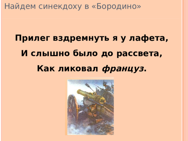 Найдем синекдоху в «Бородино» Прилег вздремнуть я у лафета, И слышно было до рассвета, Как ликовал француз . 