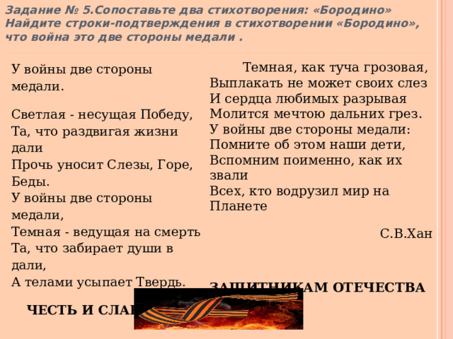 Задание № 5.Сопоставьте два стихотворения: «Бородино» Найдите строки-подтверждения в стихотворении «Бородино», что война это две стороны медали .  У войны две стороны медали.  Темная, как туча грозовая,  Выплакать не может своих слез  И сердца любимых разрывая  Молится мечтою дальних грез.  У войны две стороны медали:  Помните об этом наши дети,  Вспомним поименно, как их звали  Всех, кто водрузил мир на Планете  Светлая - несущая Победу,  Та, что раздвигая жизни дали  Прочь уносит Слезы, Горе, Беды.  У войны две стороны медали,  Темная - ведущая на смерть  Та, что забирает души в дали,  А телами усыпает Твердь.  ЧЕСТЬ И СЛАВА ВСЕМ   С.В.Хан ЗАЩИТНИКАМ ОТЕЧЕСТВА 