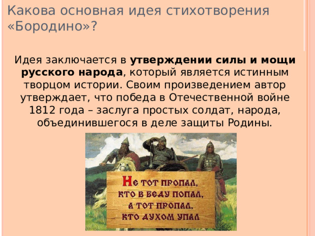 Какова основная идея стихотворения «Бородино»? Идея заключается в утверждении  силы и мощи русского народа , который является истинным творцом истории. Своим произведением автор утверждает, что победа в Отечественной войне 1812 года – заслуга простых солдат, народа, объединившегося в деле защиты Родины. 