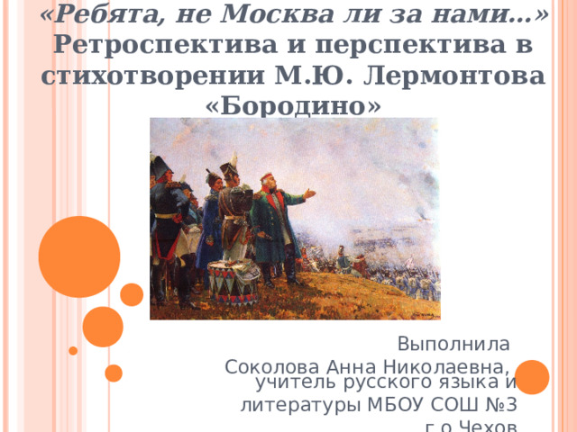 «Ребята, не Москва ли за нами…» Ретроспектива и перспектива в стихотворении М.Ю. Лермонтова «Бородино» Выполнила Соколова Анна Николаевна, учитель русского языка и литературы МБОУ СОШ №3 г.о.Чехов 