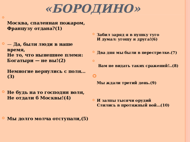 «БОРОДИНО»  Москва, спаленная пожаром,  Французу отдана?(1)   — Да, были люди в наше время,  Не то, что нынешнее племя:  Богатыри — не вы!(2)   Немногие вернулись с поля…(3)   Не будь на то господня воля,  Не отдали б Москвы!(4)  Мы долго молча отступали,(5)  Забил заряд я в пушку туго  И думал: угощу я друга!(6)   Два дня мы были в перестрелке.(7)   Вам не видать таких сражений!..(8)  Мы ждали третий день.(9)  И залпы тысячи орудий  Слились в протяжный вой…(10)    