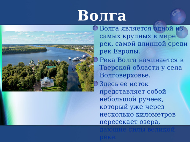 Волга Волга является одной из самых крупных в мире рек, самой длинной среди рек Европы. Река Волга начинается в Тверской области у села Волговерховье. Здесь ее исток представляет собой небольшой ручеек, который уже через несколько километров пересекает озера, дающие силы великой реке. 