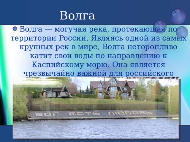 Волга Волга — могучая река, протекающая по территории России. Являясь одной из самых крупных рек в мире, Волга неторопливо катит свои воды по направлению к Каспийскому морю. Она является чрезвычайно важной для российского судоходства транспортной артерией 
