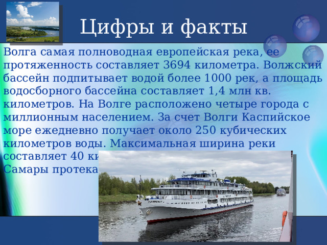 Цифры и факты Волга самая полноводная европейская река, ее протяженность составляет 3694 километра. Волжский бассейн подпитывает водой более 1000 рек, а площадь водосборного бассейна составляет 1,4 млн кв. километров. На Волге расположено четыре города с миллионным населением. За счет Волги Каспийское море ежедневно получает около 250 кубических километров воды. Максимальная ширина реки составляет 40 километров. Ежесекундно мимо Самары протекает 7720 кубометров воды. 