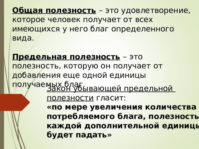 Общая полезность  – это удовлетворение, которое человек получает от всех имеющихся у него благ определенного вида. Предельная полезность  – это полезность, которую он получает от добавления еще одной единицы получаемых благ. Закон убывающей предельной полезности гласит: «по мере увеличения количества потребляемого блага, полезность каждой дополнительной единицы будет падать» 