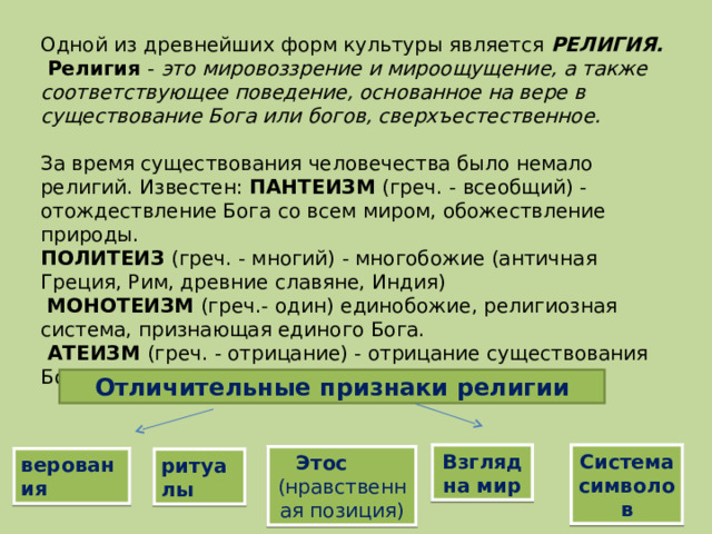 Одной из древнейших форм культуры является РЕЛИГИЯ.  Религия - это мировоззрение и мироощущение, а также соответствующее поведение, основанное на вере в существование Бога или богов, сверхъестественное.  За время существования человечества было немало религий. Известен: ПАНТЕИЗМ (греч. - всеобщий) - отождествление Бога со всем миром, обожествление природы. ПОЛИТЕИЗ (греч. - многий) - многобожие (античная Греция, Рим, древние славяне, Индия)  МОНОТЕИЗМ (греч.- один) единобожие, религиозная система, признающая единого Бога.  АТЕИЗМ (греч. - отрицание) - отрицание существования Бога. Отличительные признаки религии Взгляд на мир Система символов Этос (нравственная позиция) верования ритуалы 