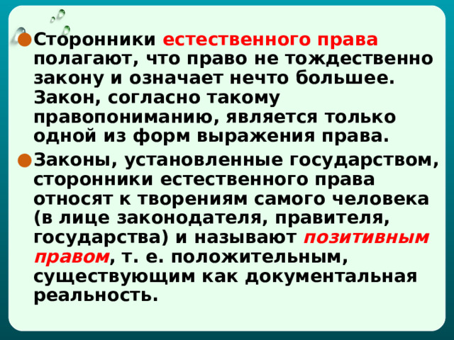 Сторонники естественного права полагают, что право не тождественно закону и означает нечто большее. Закон, согласно такому правопониманию, является только одной из форм выражения права. Законы, установленные государством, сторонники естественного права относят к творениям самого человека (в лице законодателя, правителя, государства) и называют  позитивным правом , т. е. положительным, существующим как документальная реальность. 