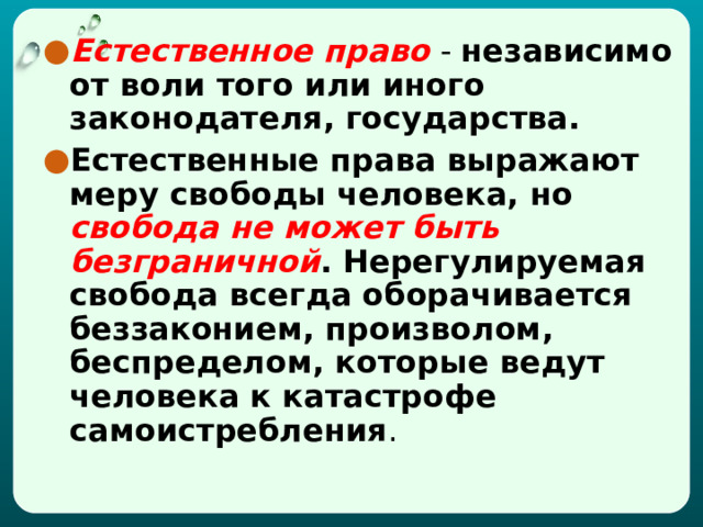 Естественное право  - независимо от воли того или иного законодателя, государства. Естественные права выражают меру свободы человека, но свобода не может быть безграничной . Нерегулируемая свобода всегда оборачивается беззаконием, произволом, беспределом, которые ведут человека к катастрофе самоистребления . 