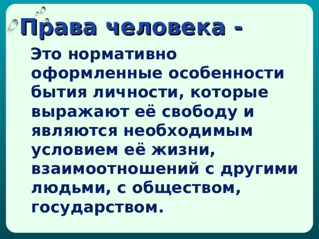 Права человека -   Это нормативно оформленные особенности бытия личности, которые выражают её свободу и являются необходимым условием её жизни, взаимоотношений с другими людьми, с обществом, государством. 