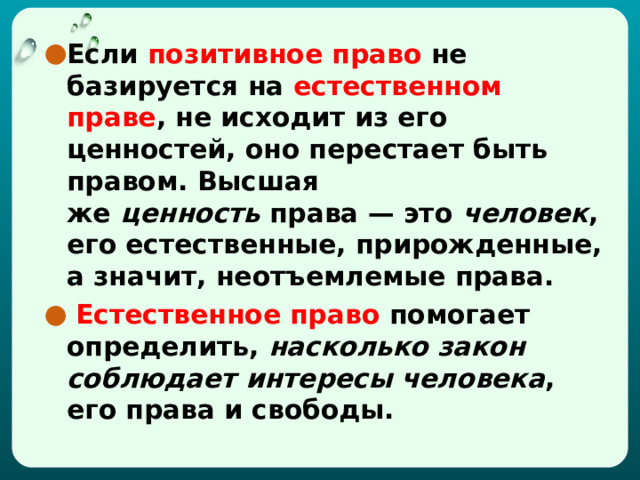 Если позитивное право не базируется на естественном праве , не исходит из его ценностей, оно перестает быть правом. Высшая же  ценность  права — это  человек , его естественные, прирожденные, а значит, неотъемлемые права.  Естественное право помогает определить,  насколько закон соблюдает интересы человека , его права и свободы. 