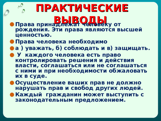  ПРАКТИЧЕСКИЕ ВЫВОДЫ     Права принадлежат человеку от рождения. Эти права являются высшей ценностью. Права человека необходимо а ) уважать, б) соблюдать и в) защищать.  У каждого человека есть право контролировать решения и действия власти, соглашаться или не соглашаться с ними и при необходимости обжаловать их в суде. Осуществление ваших прав не должно нарушать прав и свобод других людей. Каждый гражданин может выступить с законодательным предложением.       