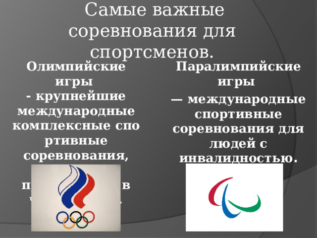  C амые важные соревнования для спортсменов . Олимпийские игры  - крупнейшие международные комплексные спортивные соревнования, которые проводят раз в четыре года.   Паралимпийские игры  — международные спортивные соревнования для людей с инвалидностью . 