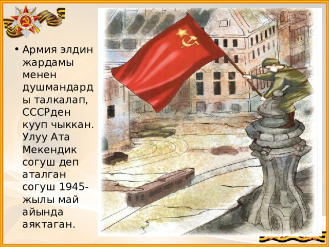Армия элдин жардамы менен душмандарды талкалап, СССРден кууп чыккан. Улуу Ата Мекендик согуш деп аталган согуш 1945-жылы май айында аяктаган. 