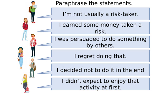 Paraphrase the statements. I’m not usually a risk-taker. I earned some money taken a risk. I was persuaded to do something by others. I regret doing that. I decided not to do it in the end I didn’t expect to enjoy that activity at first. 