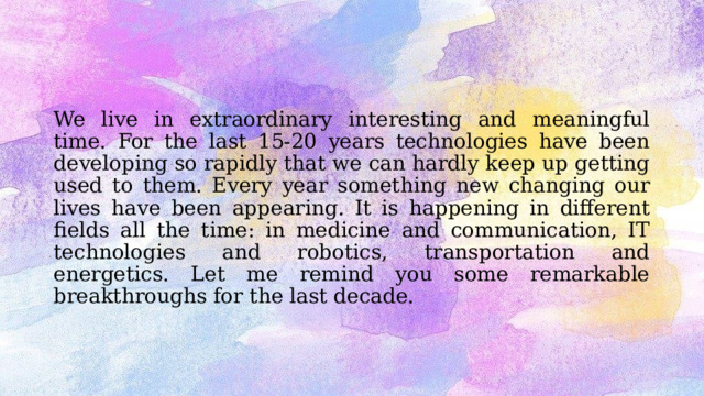 We live in extraordinary interesting and meaningful time. For the last 15-20 years technologies have been developing so rapidly that we can hardly keep up getting used to them. Every year something new changing our lives have been appearing. It is happening in different fields all the time: in medicine and communication, IT technologies and robotics, transportation and energetics. Let me remind you some remarkable breakthroughs for the last decade. 