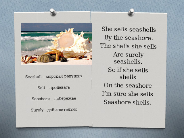 She sells seashells By the seashore. The shells she sells Are surely seashells. So if she sells shells On the seashore I’m sure she sells Seashore shells. Seashell – морская ракушка Sell – продавать Seashore – побережье Surely - действительно 