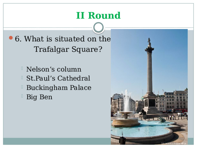 II Round 6. What is situated on the    Trafalgar Square? Nelson’s column St.Paul’s Cathedral Buckingham Palace Big Ben Nelson’s column St.Paul’s Cathedral Buckingham Palace Big Ben Nelson’s column St.Paul’s Cathedral Buckingham Palace Big Ben 