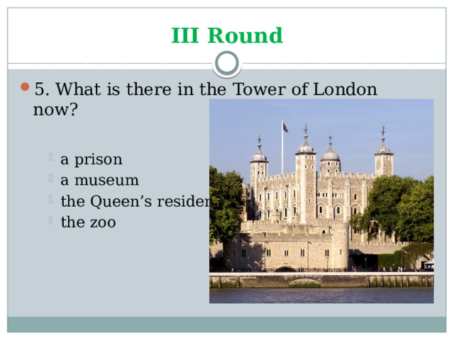III Round 5. What is there in the Tower of London now? a prison a museum the Queen’s residence the zoo a prison a museum the Queen’s residence the zoo a prison a museum the Queen’s residence the zoo 