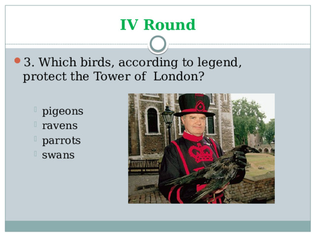 IV Round 3. Which birds, according to legend, protect the Tower of London? pigeons ravens parrots swans pigeons ravens parrots swans pigeons ravens parrots swans 