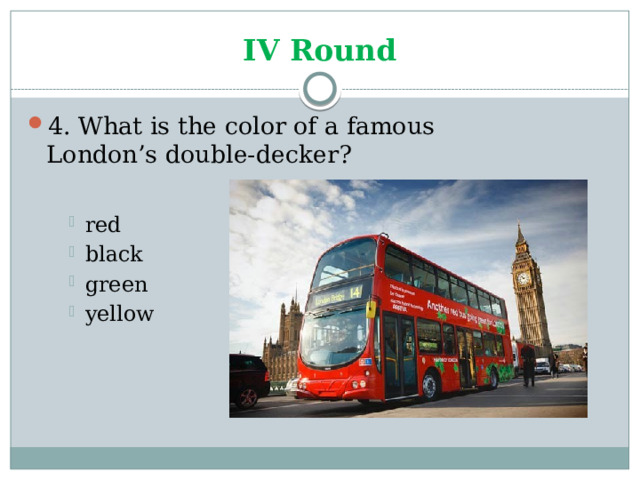 IV Round 4. What is the color of a famous London’s double-decker? red black green yellow red black green yellow red black green yellow 