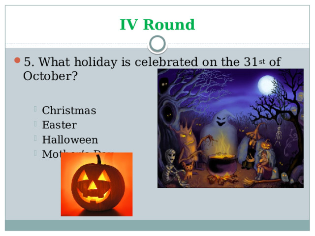 IV Round 5. What holiday is celebrated on the 31 st of October? Christmas Easter Halloween Mother’s Day Christmas Easter Halloween Mother’s Day Christmas Easter Halloween Mother’s Day 