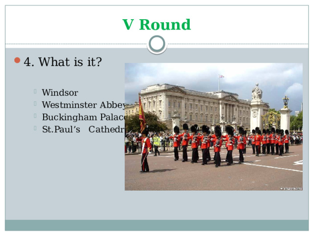 V Round 4. What is it? Windsor Westminster Abbey Buckingham Palace St.Paul’s Cathedral Windsor Westminster Abbey Buckingham Palace St.Paul’s Cathedral Windsor Westminster Abbey Buckingham Palace St.Paul’s Cathedral 