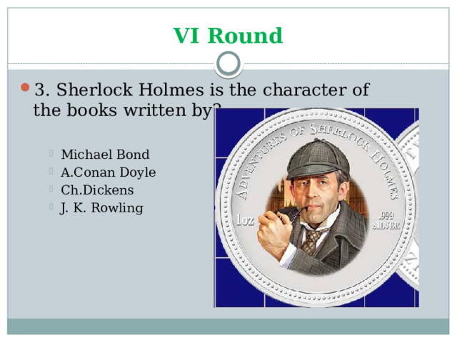 VI Round 3. Sherlock Holmes is the character of the books written by? Michael Bond A.Conan Doyle Ch.Dickens J. K. Rowling Michael Bond A.Conan Doyle Ch.Dickens J. K. Rowling Michael Bond A.Conan Doyle Ch.Dickens J. K. Rowling 
