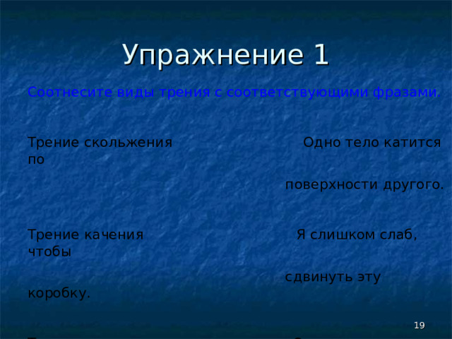 Упражнение 1 Соотнесите виды трения с соответствующими фразами. Трение скольжения Одно тело катится по  поверхности другого. Трение качения Я слишком слаб, чтобы  сдвинуть эту коробку. Трение покоя Одно тело скользит по  поверхности другого.  