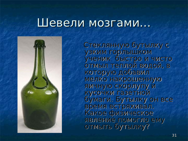 Шевели мозгами…  Стеклянную бутылку с узким горлышком ученик быстро и чисто отмыл теплой водой, в которую добавил мелко накрошенную яичную скорлупу и кусочки газетной бумаги. Бутылку он все время встряхивал. Какое физическое явление помогло ему отмыть бутылку?  