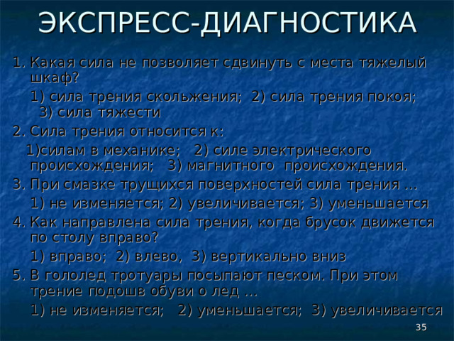 ЭКСПРЕСС-ДИАГНОСТИКА 1.  Какая сила не позволяет сдвинуть с места тяжелый шкаф?  1) сила трения скольжения; 2) сила трения покоя; 3) сила тяжести 2. Сила трения относится к:  1)силам в механике; 2) силе электрического происхождения; 3) магнитного происхождения. 3. При смазке трущихся поверхностей сила трения …  1) не изменяется; 2) увеличивается; 3) уменьшается 4. Как направлена сила трения, когда брусок движется по столу вправо?  1) вправо; 2) влево, 3) вертикально вниз 5. В гололед тротуары посыпают песком. При этом трение подошв обуви о лед …  1) не изменяется; 2) уменьшается; 3) увеличивается  