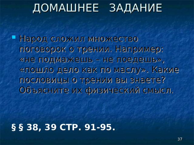 ДОМАШНЕЕ ЗАДАНИЕ Народ сложил множество поговорок о трении. Например: «не подмажешь – не поедешь», «пошло дело как по маслу». Какие пословицы о трении вы знаете? Объясните их физический смысл.   § § 38, 39 СТР. 91-95.   