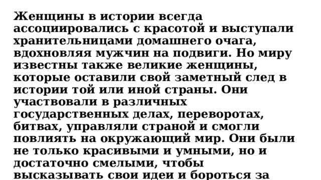 Женщины в истории всегда ассоциировались с красотой и выступали хранительницами домашнего очага, вдохновляя мужчин на подвиги. Но миру известны также великие женщины, которые оставили свой заметный след в истории той или иной страны. Они участвовали в различных государственных делах, переворотах, битвах, управляли страной и смогли повлиять на окружающий мир. Они были не только красивыми и умными, но и достаточно смелыми, чтобы высказывать свои идеи и бороться за них. Кто же они — великие женщины мира? Остановимся на некоторых из них. 