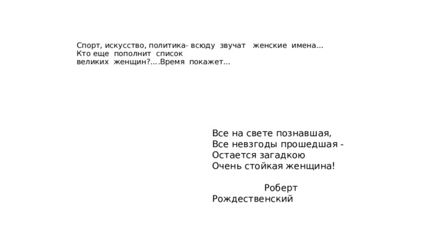    Спорт, искусство, политика- всюду звучат женские имена…  Кто еще пополнит список  великих женщин?….Время покажет… Все на свете познавшая, Все невзгоды прошедшая - Остается загадкою Очень стойкая женщина!  Роберт Рождественский 