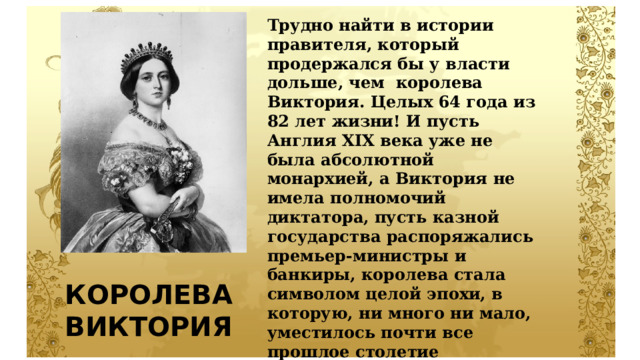 Трудно найти в истории правителя, который продержался бы у власти дольше, чем королева Виктория. Целых 64 года из 82 лет жизни! И пусть Англия XIX века уже не была абсолютной монархией, а Виктория не имела полномочий диктатора, пусть казной государства распоряжались премьер-министры и банкиры, королева стала символом целой эпохи, в которую, ни много ни мало, уместилось почти все прошлое столетие Великобритании. Эта 