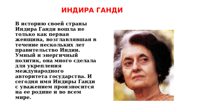 ИНДИРА ГАНДИ   В историю своей страны Индира Ганди вошла не только как первая женщина, возглавлявшая в течение нескольких лет правительство Индии. Умный и энергичный политик, она много сделала для укрепления международного авторитета государства. И сегодня имя Индиры Ганди с уважением произносится на ее родине и во всем мире. 