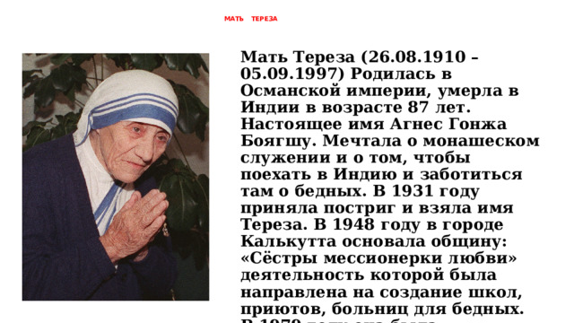  МАТЬ ТЕРЕЗА   Мать Тереза (26.08.1910 – 05.09.1997) Родилась в Османской империи, умерла в Индии в возрасте 87 лет. Настоящее имя Агнес Гонжа Боягшу. Мечтала о монашеском служении и о том, чтобы поехать в Индию и заботиться там о бедных. В 1931 году приняла постриг и взяла имя Тереза. В 1948 году в городе Калькутта основала общину: «Сёстры мессионерки любви» деятельность которой была направлена на создание школ, приютов, больниц для бедных. В 1979 году она была награждена Нобелевской премией мира и в 2016 году причислена к лику святых Римской католической церковью. 