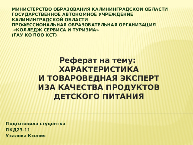 Министерство образования Калининградской области  государственное автономное учреждение  Калининградской области  профессиональная образовательная организация  «Колледж сервиса и туризма»  (ГАУ КО ПОО КСТ)   Реферат на тему: ХАРАКТЕРИСТИКА И ТОВАРОВЕДНАЯ ЭКСПЕРТИЗА КАЧЕСТВА ПРОДУКТОВ ДЕТСКОГО ПИТАНИЯ ​   Подготовила студентка ПКД23-11 Ухалова Ксения 