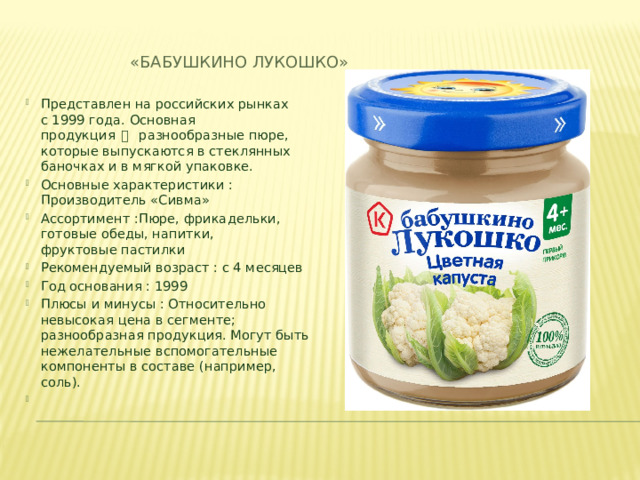 «Бабушкино лукошко» Представлен на российских рынках с 1999 года. Основная продукция  一   разнообразные пюре, которые выпускаются в стеклянных баночках и в мягкой упаковке. Основные характеристики :  Производитель «Сивма»​ Ассортимент :Пюре, фрикадельки, готовые обеды, напитки, фруктовые пастилки​ Рекомендуемый возраст : с 4 месяцев​ Год основания : 1999​ Плюсы и минусы : Относительно невысокая цена в сегменте; разнообразная продукция. Могут быть нежелательные вспомогательные компоненты в составе (например, соль).​   