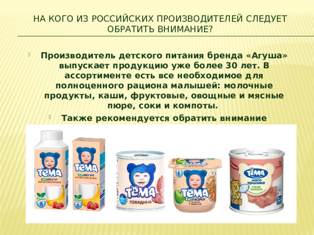 НА КОГО ИЗ РОССИЙСКИХ ПРОИЗВОДИТЕЛЕЙ СЛЕДУЕТ ОБРАТИТЬ ВНИМАНИЕ?​ Производитель детского питания бренда «Агуша» выпускает продукцию уже более 30 лет. В ассортименте есть все необходимое для полноценного рациона малышей: молочные продукты, каши, фруктовые, овощные и мясные пюре, соки и компоты.  Также рекомендуется обратить внимание на производителей «ФрутоНяня» и «Тема».  ​ 