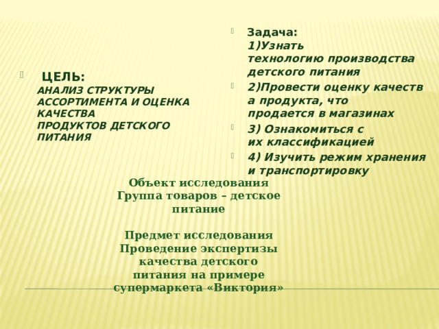 Задача: ​  1)Узнать технологию производства детского питания ​ 2)Провести оценку качества продукта, что продается в магазинах ​ 3) Ознакомиться с их классификацией ​ 4) Изучить режим хранения и транспортировку  ​   ЦЕЛЬ: ​  АНАЛИЗ СТРУКТУРЫ АССОРТИМЕНТА И ОЦЕНКА КАЧЕСТВА ПРОДУКТОВ ДЕТСКОГО ПИТАНИЯ  ​ Объект исследования Группа товаров – детское питание  Предмет исследования Проведение экспертизы качества детского питания на примере супермаркета «Виктория» 